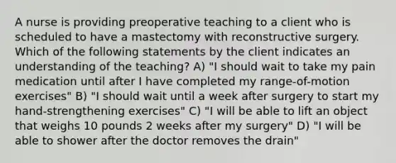 A nurse is providing preoperative teaching to a client who is scheduled to have a mastectomy with reconstructive surgery. Which of the following statements by the client indicates an understanding of the teaching? A) "I should wait to take my pain medication until after I have completed my range-of-motion exercises" B) "I should wait until a week after surgery to start my hand-strengthening exercises" C) "I will be able to lift an object that weighs 10 pounds 2 weeks after my surgery" D) "I will be able to shower after the doctor removes the drain"