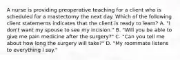 A nurse is providing preoperative teaching for a client who is scheduled for a mastectomy the next day. Which of the following client statements indicates that the client is ready to learn? A. "I don't want my spouse to see my incision." B. "Will you be able to give me pain medicine after the surgery?" C. "Can you tell me about how long the surgery will take?" D. "My roommate listens to everything I say."