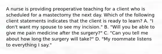 A nurse is providing preoperative teaching for a client who is scheduled for a mastectomy the next day. Which of the following client statements indicates that the client is ready to learn? A. "I don't want my spouse to see my incision." B. "Will you be able to give me pain medicine after the surgery?" C. "Can you tell me about how long the surgery will take?" D. "My roommate listens to everything I say."