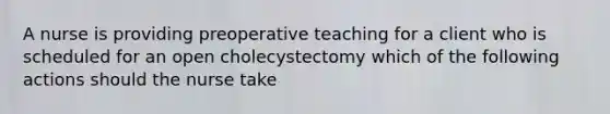 A nurse is providing preoperative teaching for a client who is scheduled for an open cholecystectomy which of the following actions should the nurse take