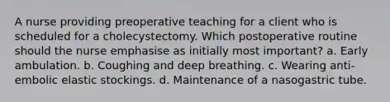 A nurse providing preoperative teaching for a client who is scheduled for a cholecystectomy. Which postoperative routine should the nurse emphasise as initially most important? a. Early ambulation. b. Coughing and deep breathing. c. Wearing anti-embolic elastic stockings. d. Maintenance of a nasogastric tube.