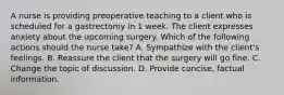 A nurse is providing preoperative teaching to a client who is scheduled for a gastrectomy in 1 week. The client expresses anxiety about the upcoming surgery. Which of the following actions should the nurse take? A. Sympathize with the client's feelings. B. Reassure the client that the surgery will go fine. C. Change the topic of discussion. D. Provide concise, factual information.