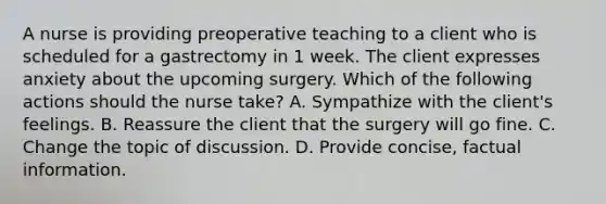 A nurse is providing preoperative teaching to a client who is scheduled for a gastrectomy in 1 week. The client expresses anxiety about the upcoming surgery. Which of the following actions should the nurse take? A. Sympathize with the client's feelings. B. Reassure the client that the surgery will go fine. C. Change the topic of discussion. D. Provide concise, factual information.