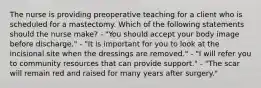 The nurse is providing preoperative teaching for a client who is scheduled for a mastectomy. Which of the following statements should the nurse make? - "You should accept your body image before discharge." - "It is important for you to look at the incisional site when the dressings are removed." - "I will refer you to community resources that can provide support." - "The scar will remain red and raised for many years after surgery."