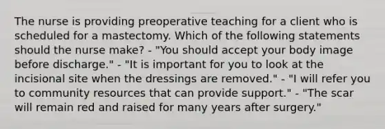 The nurse is providing preoperative teaching for a client who is scheduled for a mastectomy. Which of the following statements should the nurse make? - "You should accept your body image before discharge." - "It is important for you to look at the incisional site when the dressings are removed." - "I will refer you to community resources that can provide support." - "The scar will remain red and raised for many years after surgery."