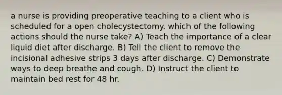 a nurse is providing preoperative teaching to a client who is scheduled for a open cholecystectomy. which of the following actions should the nurse take? A) Teach the importance of a clear liquid diet after discharge. B) Tell the client to remove the incisional adhesive strips 3 days after discharge. C) Demonstrate ways to deep breathe and cough. D) Instruct the client to maintain bed rest for 48 hr.