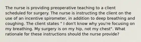 The nurse is providing preoperative teaching to a client scheduled for surgery. The nurse is instructing the client on the use of an incentive spirometer, in addition to deep breathing and coughing. The client states " I don't know why you're focusing on my breathing. My surgery is on my hip, not my chest". What rationale for these instructions should the nurse provide?