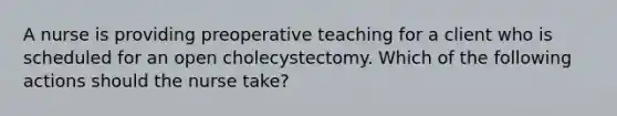 A nurse is providing preoperative teaching for a client who is scheduled for an open cholecystectomy. Which of the following actions should the nurse take?