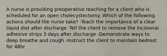 A nurse is providing preoperative teaching for a client who is scheduled for an open cholecystectomy. Which of the following actions should the nurse take? -Teach the importance of a clear liquid diet after discharge -Tell the client to remove the incisional adhesive strips 3 days after discharge -Demonstrate ways to deep breathe and cough -Instruct the client to maintain bedrest for 48hr