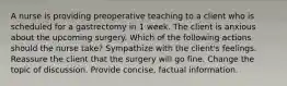 A nurse is providing preoperative teaching to a client who is scheduled for a gastrectomy in 1 week. The client is anxious about the upcoming surgery. Which of the following actions should the nurse take? Sympathize with the client's feelings. Reassure the client that the surgery will go fine. Change the topic of discussion. Provide concise, factual information.