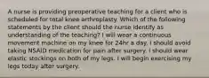 A nurse is providing preoperative teaching for a client who is scheduled for total knee arthroplasty. Which of the following statements by the client should the nurse identify as understanding of the teaching? I will wear a continuous movement machine on my knee for 24hr a day. I should avoid taking NSAID medication for pain after surgery. I should wear elastic stockings on both of my legs. I will begin exercising my legs today after surgery.