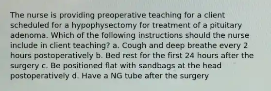 The nurse is providing preoperative teaching for a client scheduled for a hypophysectomy for treatment of a pituitary adenoma. Which of the following instructions should the nurse include in client teaching? a. Cough and deep breathe every 2 hours postoperatively b. Bed rest for the first 24 hours after the surgery c. Be positioned flat with sandbags at the head postoperatively d. Have a NG tube after the surgery