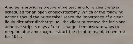 A nurse is providing preoperative teaching for a client who is scheduled for an open cholecystectomy. Which of the following actions should the nurse take? Teach the importance of a clear liquid diet after discharge. Tell the client to remove the incisional adhesive strips 3 days after discharge. Demonstrate ways to deep breathe and cough. Instruct the client to maintain bed rest for 48 hr.