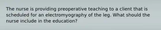 The nurse is providing preoperative teaching to a client that is scheduled for an electromyography of the leg. What should the nurse include in the education?