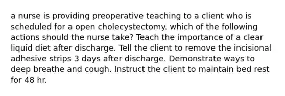 a nurse is providing preoperative teaching to a client who is scheduled for a open cholecystectomy. which of the following actions should the nurse take? Teach the importance of a clear liquid diet after discharge. Tell the client to remove the incisional adhesive strips 3 days after discharge. Demonstrate ways to deep breathe and cough. Instruct the client to maintain bed rest for 48 hr.