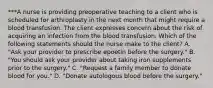 ***A nurse is providing preoperative teaching to a client who is scheduled for arthroplasty in the next month that might require a blood transfusion. The client expresses concern about the risk of acquiring an infection from the blood transfusion. Which of the following statements should the nurse make to the client? A. "Ask your provider to prescribe epoetin before the surgery." B. "You should ask your provider about taking iron supplements prior to the surgery." C. "Request a family member to donate blood for you." D. "Donate autologous blood before the surgery."