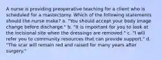 A nurse is providing preoperative teaching for a client who is scheduled for a mastectomy. Which of the following statements should the nurse make? a. "You should accept your body image change before discharge." b. "It is important for you to look at the incisional site when the dressings are removed." c. "I will refer you to community resources that can provide support." d. "The scar will remain red and raised for many years after surgery."