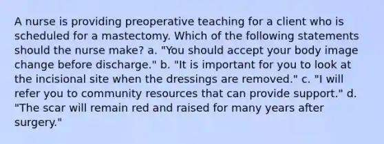 A nurse is providing preoperative teaching for a client who is scheduled for a mastectomy. Which of the following statements should the nurse make? a. "You should accept your body image change before discharge." b. "It is important for you to look at the incisional site when the dressings are removed." c. "I will refer you to community resources that can provide support." d. "The scar will remain red and raised for many years after surgery."