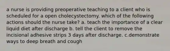 a nurse is providing preoperative teaching to a client who is scheduled for a open cholecystectomy. which of the following actions should the nurse take? a. teach the importance of a clear liquid diet after discharge b. tell the client to remove the incisional adhesive strips 3 days after discharge. c.demonstrate ways to deep breath and cough