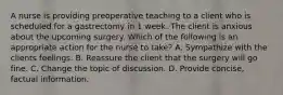 A nurse is providing preoperative teaching to a client who is scheduled for a gastrectomy in 1 week. The client is anxious about the upcoming surgery. Which of the following is an appropriate action for the nurse to take? A. Sympathize with the clients feelings. B. Reassure the client that the surgery will go fine. C. Change the topic of discussion. D. Provide concise, factual information.