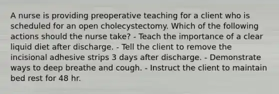 A nurse is providing preoperative teaching for a client who is scheduled for an open cholecystectomy. Which of the following actions should the nurse take? - Teach the importance of a clear liquid diet after discharge. - Tell the client to remove the incisional adhesive strips 3 days after discharge. - Demonstrate ways to deep breathe and cough. - Instruct the client to maintain bed rest for 48 hr.