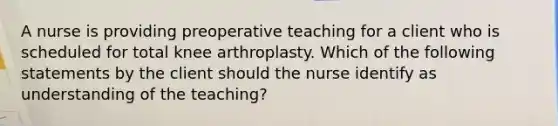 A nurse is providing preoperative teaching for a client who is scheduled for total knee arthroplasty. Which of the following statements by the client should the nurse identify as understanding of the teaching?