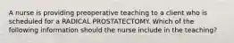 A nurse is providing preoperative teaching to a client who is scheduled for a RADICAL PROSTATECTOMY. Which of the following information should the nurse include in the teaching?