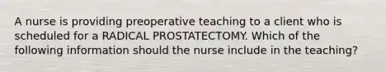 A nurse is providing preoperative teaching to a client who is scheduled for a RADICAL PROSTATECTOMY. Which of the following information should the nurse include in the teaching?