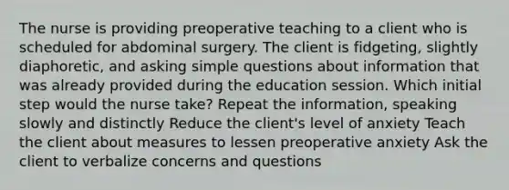 The nurse is providing preoperative teaching to a client who is scheduled for abdominal surgery. The client is fidgeting, slightly diaphoretic, and asking simple questions about information that was already provided during the education session. Which initial step would the nurse take? Repeat the information, speaking slowly and distinctly Reduce the client's level of anxiety Teach the client about measures to lessen preoperative anxiety Ask the client to verbalize concerns and questions