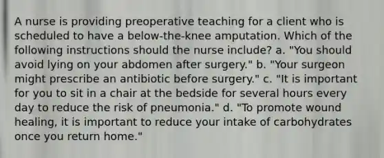 A nurse is providing preoperative teaching for a client who is scheduled to have a below-the-knee amputation. Which of the following instructions should the nurse include? a. "You should avoid lying on your abdomen after surgery." b. "Your surgeon might prescribe an antibiotic before surgery." c. "It is important for you to sit in a chair at the bedside for several hours every day to reduce the risk of pneumonia." d. "To promote wound healing, it is important to reduce your intake of carbohydrates once you return home."