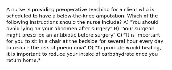 A nurse is providing preoperative teaching for a client who is scheduled to have a below-the-knee amputation. Which of the following instructions should the nurse include? A) "You should avoid lying on your abdomen after surgery" B) "Your surgeon might prescribe an antibiotic before surgery" C) "It is important for you to sit in a chair at the bedside for several hour every day to reduce the risk of pneumonia" D) "To promote would healing, it is important to reduce your intake of carbohydrate once you return home."