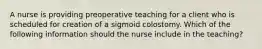 A nurse is providing preoperative teaching for a client who is scheduled for creation of a sigmoid colostomy. Which of the following information should the nurse include in the teaching?