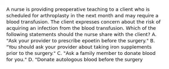 A nurse is providing preoperative teaching to a client who is scheduled for arthroplasty in the next month and may require a blood transfusion. The client expresses concern about the risk of acquiring an infection from the blood transfusion. Which of the following statements should the nurse share with the client? A. "Ask your provider to prescribe epoetin before the surgery." B. "You should ask your provider about taking iron supplements prior to the surgery." C. "Ask a family member to donate blood for you." D. "Donate autologous blood before the surgery