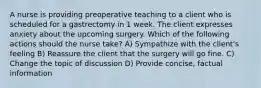 A nurse is providing preoperative teaching to a client who is scheduled for a gastrectomy in 1 week. The client expresses anxiety about the upcoming surgery. Which of the following actions should the nurse take? A) Sympathize with the client's feeling B) Reassure the client that the surgery will go fine. C) Change the topic of discussion D) Provide concise, factual information