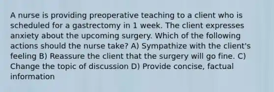 A nurse is providing preoperative teaching to a client who is scheduled for a gastrectomy in 1 week. The client expresses anxiety about the upcoming surgery. Which of the following actions should the nurse take? A) Sympathize with the client's feeling B) Reassure the client that the surgery will go fine. C) Change the topic of discussion D) Provide concise, factual information