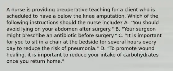 A nurse is providing preoperative teaching for a client who is scheduled to have a below the knee amputation. Which of the following instructions should the nurse include? A. "You should avoid lying on your abdomen after surgery." B. "Your surgeon might prescribe an antibiotic before surgery." C. "It is important for you to sit in a chair at the bedside for several hours every day to reduce the risk of pneumonia." D. "To promote wound healing, it is important to reduce your intake of carbohydrates once you return home."