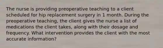 The nurse is providing preoperative teaching to a client scheduled for hip replacement surgery in 1 month. During the preoperative teaching, the client gives the nurse a list of medications the client takes, along with their dosage and frequency. What intervention provides the client with the most accurate information?