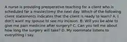 A nurse is providing preoperative teaching for a client who is scheduled far a mastectomy the next day. Which of the following client statements indicates that the client is ready to learn? A. I don't want my spouse to see my incision. B. Will you be able to give me pain medicine after surgery? C. Can you tell me about how long the surgery will take? D. My roommate listens to everything I say.