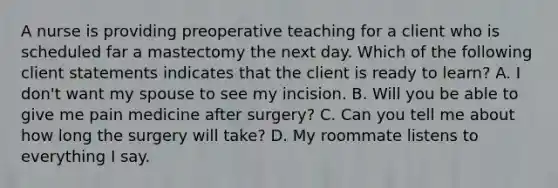 A nurse is providing preoperative teaching for a client who is scheduled far a mastectomy the next day. Which of the following client statements indicates that the client is ready to learn? A. I don't want my spouse to see my incision. B. Will you be able to give me pain medicine after surgery? C. Can you tell me about how long the surgery will take? D. My roommate listens to everything I say.