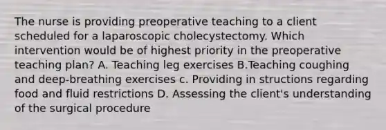 The nurse is providing preoperative teaching to a client scheduled for a laparoscopic cholecystectomy. Which intervention would be of highest priority in the preoperative teaching plan? A. Teaching leg exercises B.Teaching coughing and deep-breathing exercises c. Providing in structions regarding food and fluid restrictions D. Assessing the client's understanding of the surgical procedure