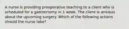 A nurse is providing preoperative teaching to a client who is scheduled for a gastrectomy in 1 week. The client is anxious about the upcoming surgery. Which of the following actions should the nurse take?