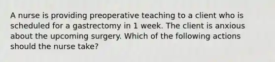 A nurse is providing preoperative teaching to a client who is scheduled for a gastrectomy in 1 week. The client is anxious about the upcoming surgery. Which of the following actions should the nurse take?