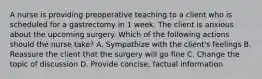 A nurse is providing preoperative teaching to a client who is scheduled for a gastrectomy in 1 week. The client is anxious about the upcoming surgery. Which of the following actions should the nurse take? A. Sympathize with the client's feelings B. Reassure the client that the surgery will go fine C. Change the topic of discussion D. Provide concise, factual information