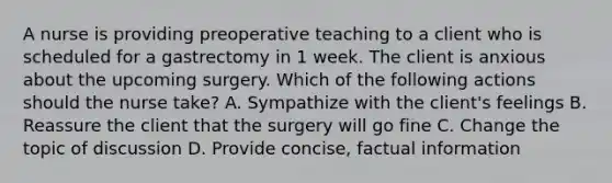 A nurse is providing preoperative teaching to a client who is scheduled for a gastrectomy in 1 week. The client is anxious about the upcoming surgery. Which of the following actions should the nurse take? A. Sympathize with the client's feelings B. Reassure the client that the surgery will go fine C. Change the topic of discussion D. Provide concise, factual information