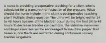 A nurse is providing preoperative teaching for a client who is scheduled for a transurethral resection of the prostate. What should the nurse include in the client's postoperative teaching plan? Multiple choice question The urine will be bright red for 24 to 48 hours Spasms of the bladder occur during the first 24 to 48 hours To decrease bladder contractions, the Valsalva maneuver and Kegel exercises will be encouraged To maintain proper fluid balance, oral fluids are restricted during continuous urinary bladder irrigations