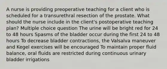 A nurse is providing preoperative teaching for a client who is scheduled for a transurethral resection of the prostate. What should the nurse include in the client's postoperative teaching plan? Multiple choice question The urine will be bright red for 24 to 48 hours Spasms of the bladder occur during the first 24 to 48 hours To decrease bladder contractions, the Valsalva maneuver and Kegel exercises will be encouraged To maintain proper fluid balance, oral fluids are restricted during continuous urinary bladder irrigations