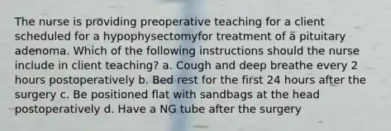 The nurse is providing preoperative teaching for a client scheduled for a hypophysectomyfor treatment of a pituitary adenoma. Which of the following instructions should the nurse include in client teaching? a. Cough and deep breathe every 2 hours postoperatively b. Bed rest for the first 24 hours after the surgery c. Be positioned flat with sandbags at the head postoperatively d. Have a NG tube after the surgery