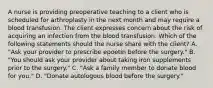 A nurse is providing preoperative teaching to a client who is scheduled for arthroplasty in the next month and may require a blood transfusion. The client expresses concern about the risk of acquiring an infection from the blood transfusion. Which of the following statements should the nurse share with the client? A. "Ask your provider to prescribe epoetin before the surgery." B. "You should ask your provider about taking iron supplements prior to the surgery." C. "Ask a family member to donate blood for you." D. "Donate autologous blood before the surgery."