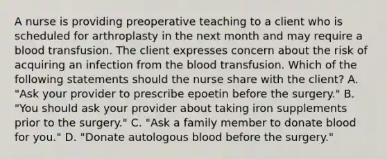 A nurse is providing preoperative teaching to a client who is scheduled for arthroplasty in the next month and may require a blood transfusion. The client expresses concern about the risk of acquiring an infection from the blood transfusion. Which of the following statements should the nurse share with the client? A. "Ask your provider to prescribe epoetin before the surgery." B. "You should ask your provider about taking iron supplements prior to the surgery." C. "Ask a family member to donate blood for you." D. "Donate autologous blood before the surgery."