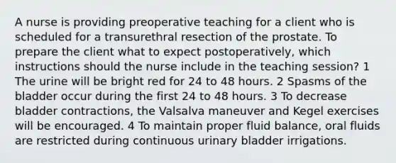 A nurse is providing preoperative teaching for a client who is scheduled for a transurethral resection of the prostate. To prepare the client what to expect postoperatively, which instructions should the nurse include in the teaching session? 1 The urine will be bright red for 24 to 48 hours. 2 Spasms of the bladder occur during the first 24 to 48 hours. 3 To decrease bladder contractions, the Valsalva maneuver and Kegel exercises will be encouraged. 4 To maintain proper fluid balance, oral fluids are restricted during continuous urinary bladder irrigations.